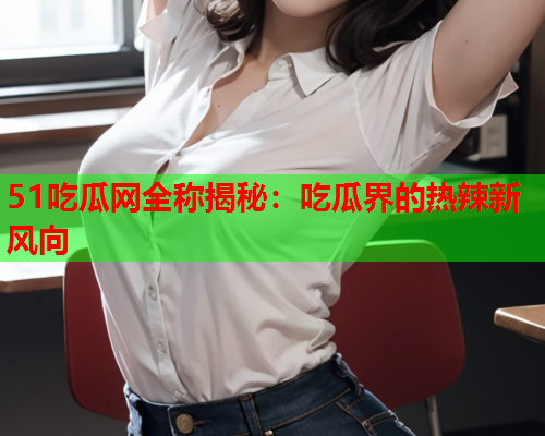 51吃瓜网全称揭秘：吃瓜界的热辣新风向