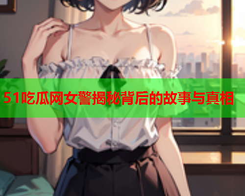 51吃瓜网女警揭秘背后的故事与真相