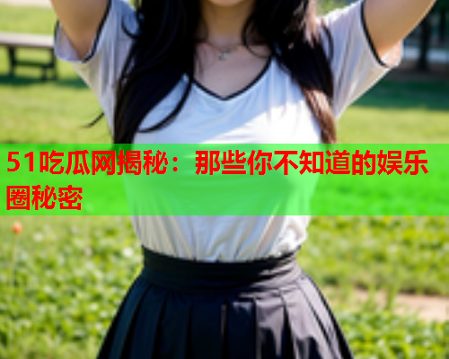 51吃瓜网揭秘：那些你不知道的娱乐圈秘密