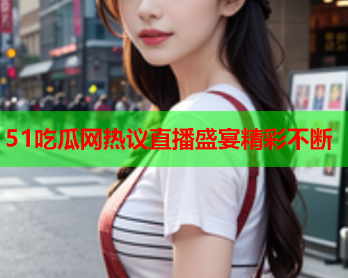 51吃瓜网热议直播盛宴精彩不断