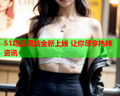 51吃瓜网站全新上线 让你尽享热辣资讯