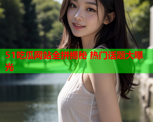 51吃瓜网站全拼揭秘 热门话题大曝光