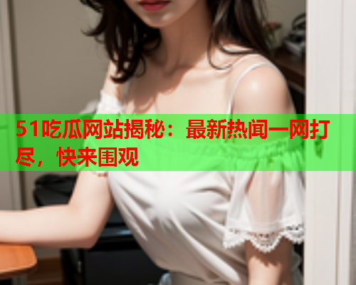 51吃瓜网站揭秘：最新热闻一网打尽，快来围观