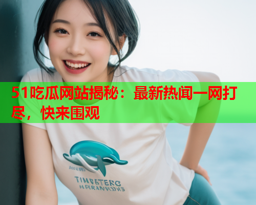 51吃瓜网站揭秘：最新热闻一网打尽，快来围观