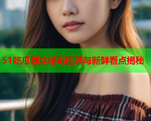 51吃瓜群众精彩回顾与新鲜看点揭秘