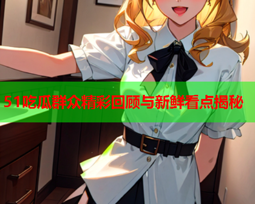 51吃瓜群众精彩回顾与新鲜看点揭秘