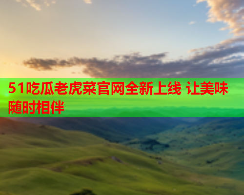 51吃瓜老虎菜官网全新上线 让美味随时相伴
