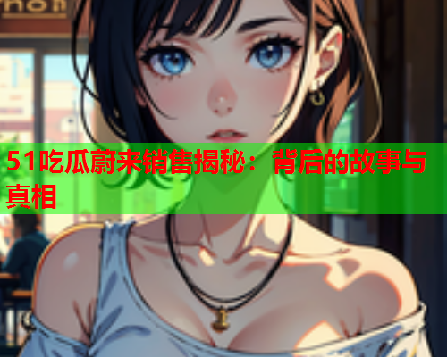 51吃瓜蔚来销售揭秘：背后的故事与真相