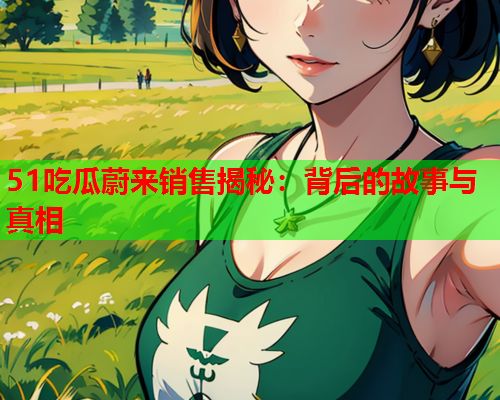 51吃瓜蔚来销售揭秘：背后的故事与真相