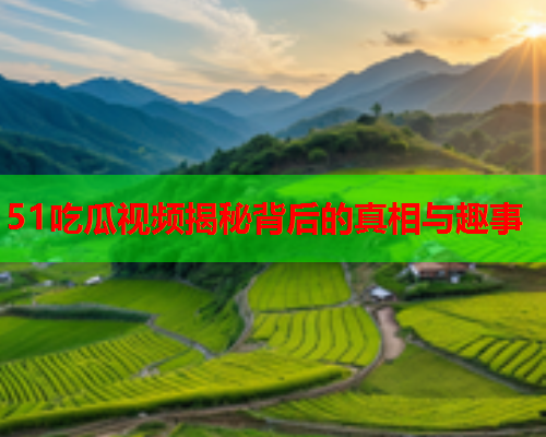 51吃瓜视频揭秘背后的真相与趣事