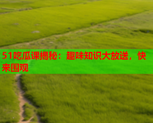 51吃瓜课揭秘：趣味知识大放送，快来围观