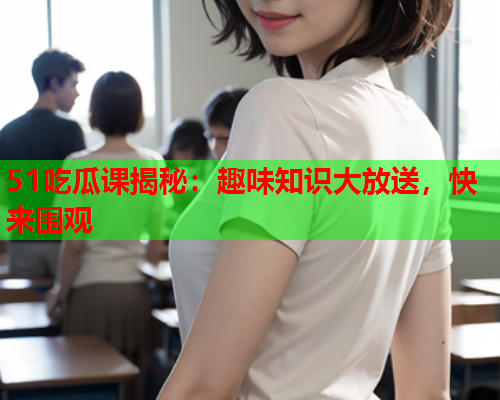 51吃瓜课揭秘：趣味知识大放送，快来围观