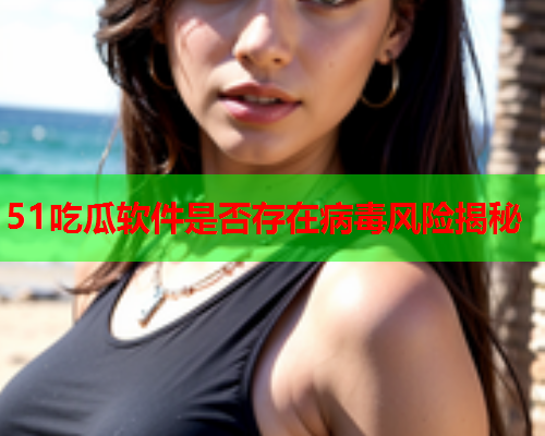 51吃瓜软件是否存在病毒风险揭秘