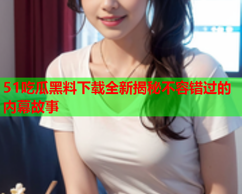 51吃瓜黑料下载全新揭秘不容错过的内幕故事