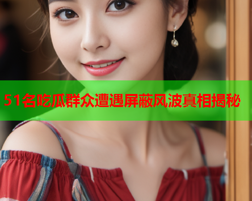 51名吃瓜群众遭遇屏蔽风波真相揭秘