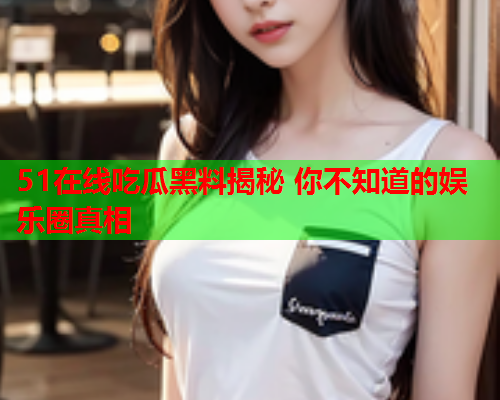 51在线吃瓜黑料揭秘 你不知道的娱乐圈真相 51在线吃瓜黑料揭秘 你不知道的娱乐圈真相