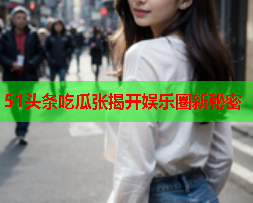 51头条吃瓜张揭开娱乐圈新秘密