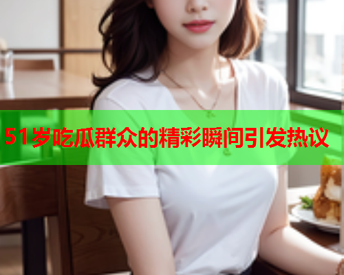 51岁吃瓜群众的精彩瞬间引发热议