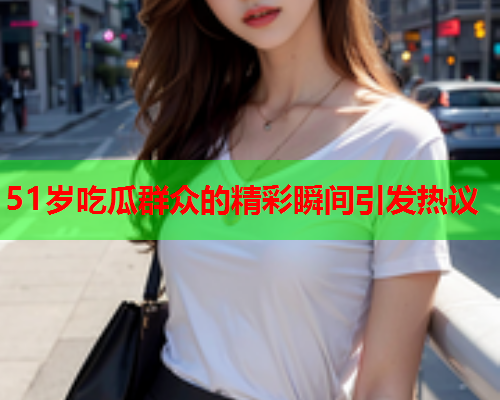 51岁吃瓜群众的精彩瞬间引发热议