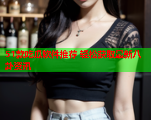 51款吃瓜软件推荐 轻松获取最新八卦资讯