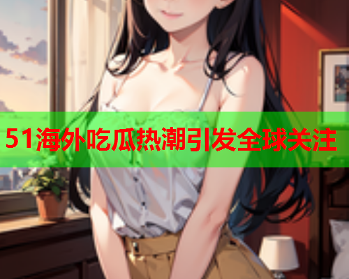 51海外吃瓜热潮引发全球关注