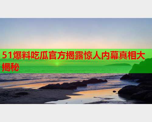 51爆料吃瓜官方揭露惊人内幕真相大揭秘