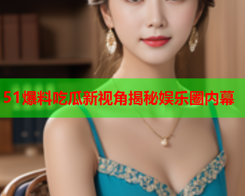 51爆料吃瓜新视角揭秘娱乐圈内幕