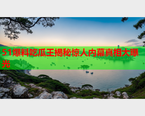 51爆料吃瓜王揭秘惊人内幕真相大曝光