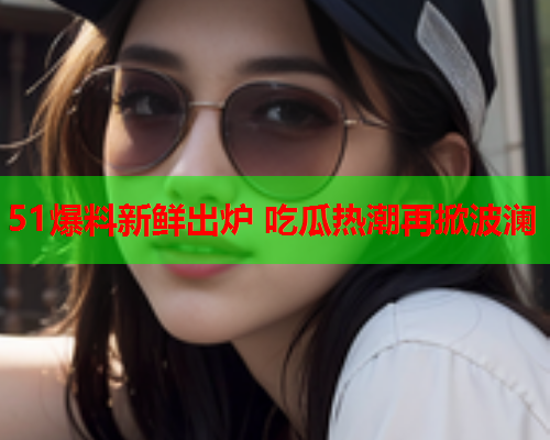 51爆料新鲜出炉 吃瓜热潮再掀波澜