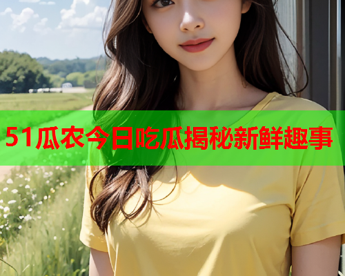 51瓜农今日吃瓜揭秘新鲜趣事