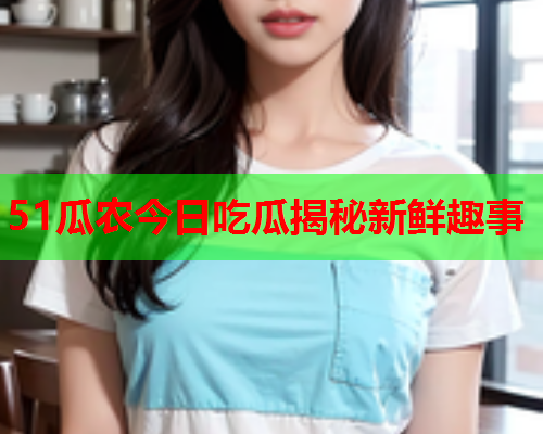 51瓜农今日吃瓜揭秘新鲜趣事