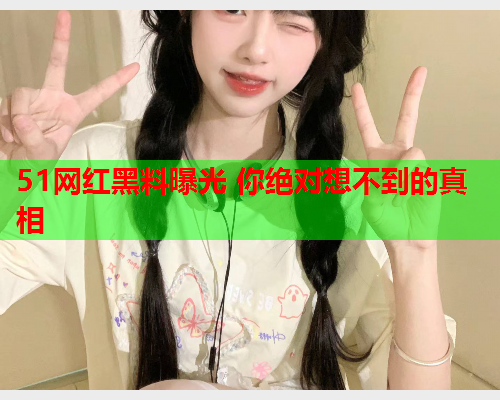 51网红黑料曝光 你绝对想不到的真相
