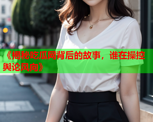 《揭秘吃瓜网背后的故事，谁在操控舆论风向》