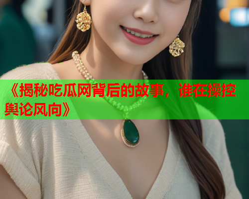 《揭秘吃瓜网背后的故事，谁在操控舆论风向》