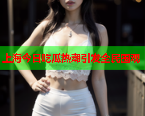 上海今日吃瓜热潮引发全民围观