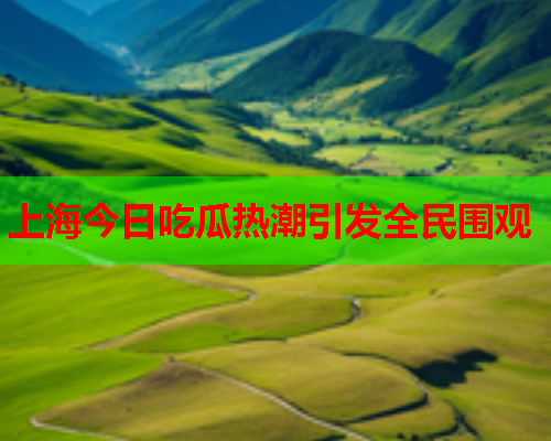 上海今日吃瓜热潮引发全民围观