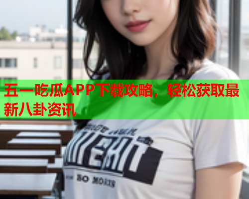五一吃瓜APP下载攻略，轻松获取最新八卦资讯