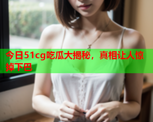 今日51cg吃瓜大揭秘，真相让人惊掉下巴