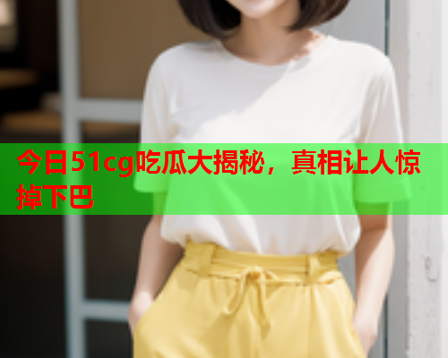 今日51cg吃瓜大揭秘，真相让人惊掉下巴