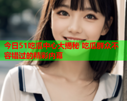 今日51吃瓜中心大揭秘 吃瓜群众不容错过的精彩内幕