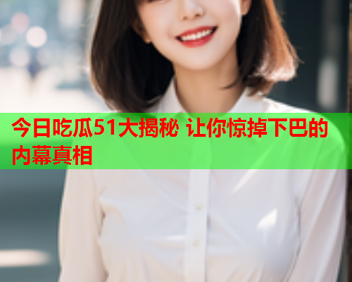 今日吃瓜51大揭秘 让你惊掉下巴的内幕真相