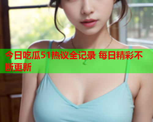 今日吃瓜51热议全记录 每日精彩不断更新