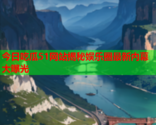 今日吃瓜51网站揭秘娱乐圈最新内幕大曝光