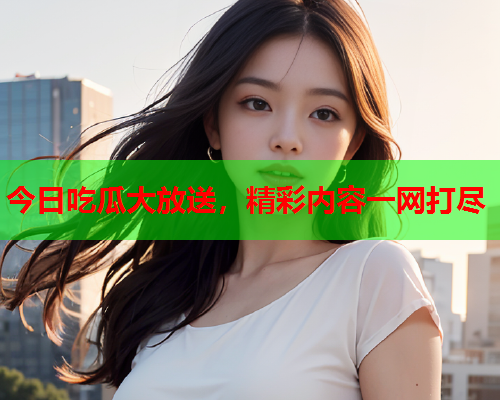 今日吃瓜大放送，精彩内容一网打尽
