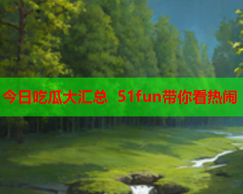 今日吃瓜大汇总 51fun带你看热闹