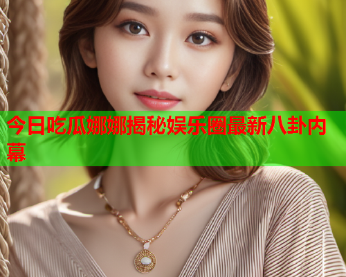 今日吃瓜娜娜揭秘娱乐圈最新八卦内幕