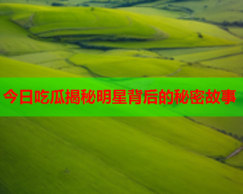 今日吃瓜揭秘明星背后的秘密故事