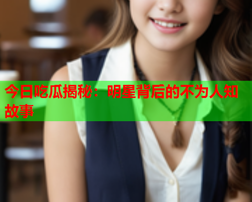 今日吃瓜揭秘：明星背后的不为人知故事