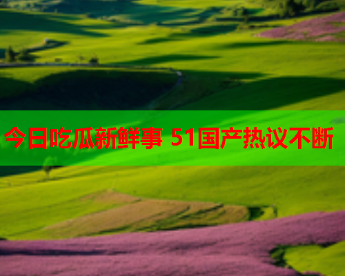 今日吃瓜新鲜事 51国产热议不断