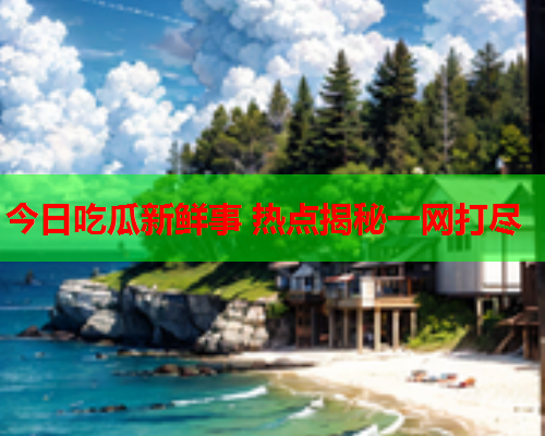今日吃瓜新鲜事 热点揭秘一网打尽